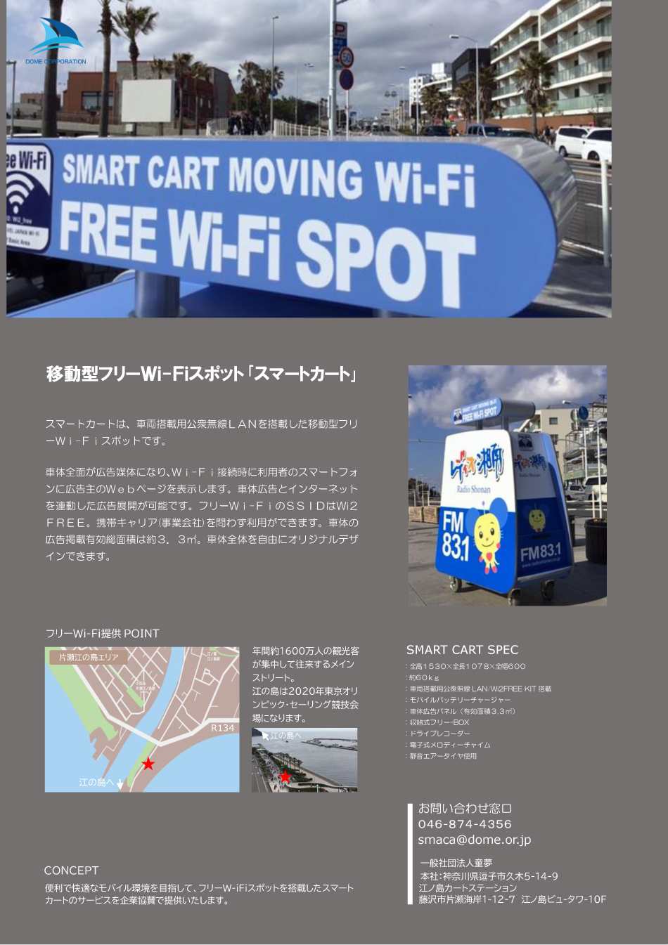 Welcome to the dome.移動型フリーＷｉ-Ｆｉスポット「スマートカート」。スマートカートは、車両搭載用公衆無線ＬＡＮを搭載した移動型フリーＷｉ-Ｆｉスポットです。車体前面が広告媒体になり、Ｗｉ－Ｆｉ接続時に利用者のスマートフォンに広告主のＷｅｂページを表示します。車体広告とインターネットを連動した広告展開が可能です。フリーＷｉ－ＦｉのＳＳＩＤはWi2ＦＲＥＥ。携帯キャリア（事業会社）を問わず利用できます。車体の広告掲載有効総面積は約３．３㎡。車体全体を自由にオリジナルデザインできます。フリーＷｉ－Ｆｉ提供ＰＯＩＮＴ。年間約１６００万人の観光客が集中して往来するメインストリート。江ノ島は２０１０年東京オリンピック・セーリング競技会場になります。ＣＯＮＣＥＰＴ。便利で快適なモバイル環境を目指して、フリーＷｉ－Ｆｉスポットを搭載したスマートカートのサービスを企業協賛で提供いたします。SMART CART SEC。全高１５３０×全長１０７８×全幅６００。約６０ｋｇ。車両搭載用公衆無線LAN/Wi2FREE KIT搭載。モバイルチャージャー。車体広告パネル（有効面積３.３㎡）。収納式フリーＢＯＸ。ドライブレコーダー。電子式メロディーチャイム。静音エアータイヤ使用。お問い合わせ窓口。０４６-８７４-４３５６。smaca@dome.or.jp。一般社団法人童夢。本社：神奈川県逗子市久木５－１４－９。江ノ島カートステーション。藤沢市片瀬海岸１－１２－７ 江ノ島ビュータワー１０Ｆ。